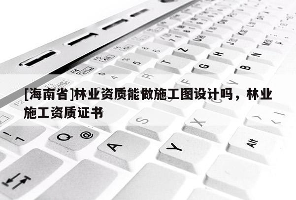 [海南省]林業資質能做施工圖設計嗎，林業施工資質證書