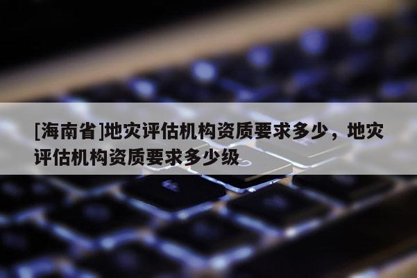 [海南省]地災評估機構資質要求多少，地災評估機構資質要求多少級