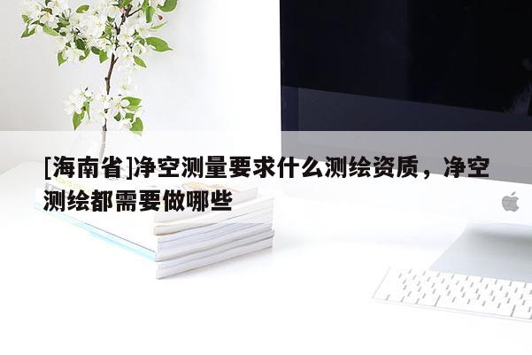 [海南省]凈空測量要求什么測繪資質(zhì)，凈空測繪都需要做哪些