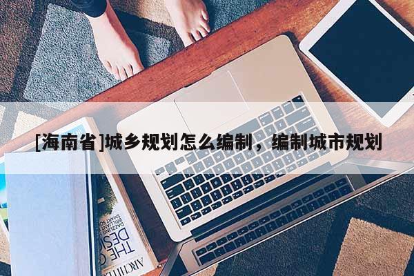[海南省]城鄉(xiāng)規(guī)劃怎么編制，編制城市規(guī)劃