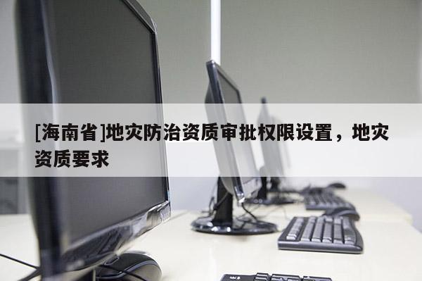 [海南省]地災(zāi)防治資質(zhì)審批權(quán)限設(shè)置，地災(zāi)資質(zhì)要求