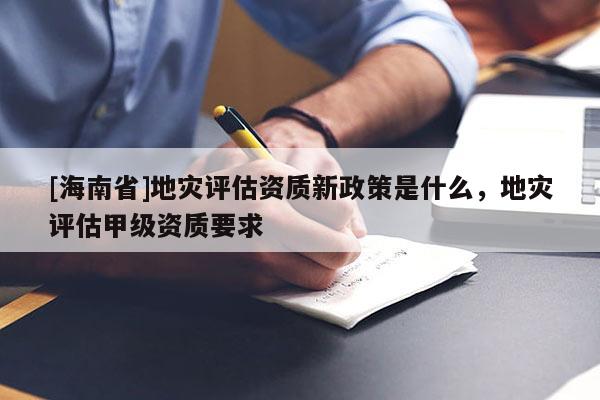 [海南省]地災評估資質新政策是什么，地災評估甲級資質要求