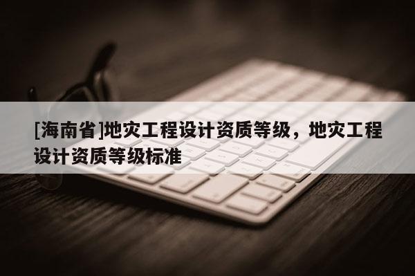[海南省]地災工程設計資質等級，地災工程設計資質等級標準