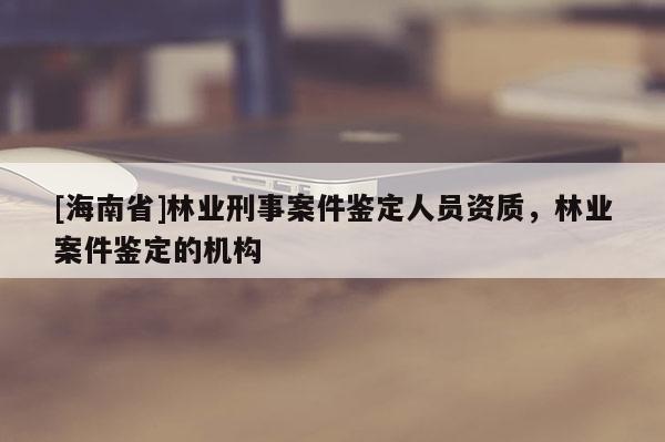 [海南省]林業刑事案件鑒定人員資質，林業案件鑒定的機構