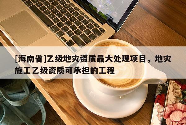 [海南省]乙級地災資質最大處理項目，地災施工乙級資質可承擔的工程