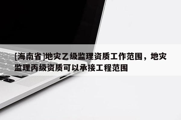 [海南省]地災乙級監理資質工作范圍，地災監理丙級資質可以承接工程范圍