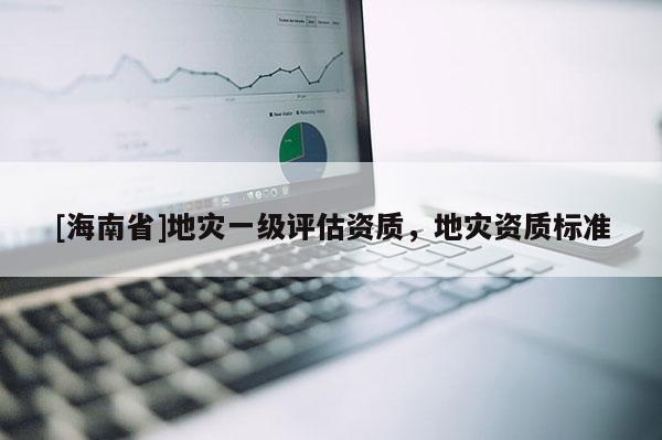 [海南省]地災(zāi)一級評估資質(zhì)，地災(zāi)資質(zhì)標(biāo)準(zhǔn)
