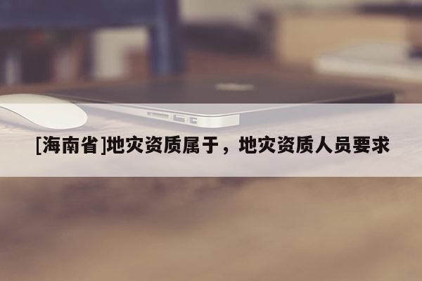 [海南省]地災(zāi)資質(zhì)屬于，地災(zāi)資質(zhì)人員要求