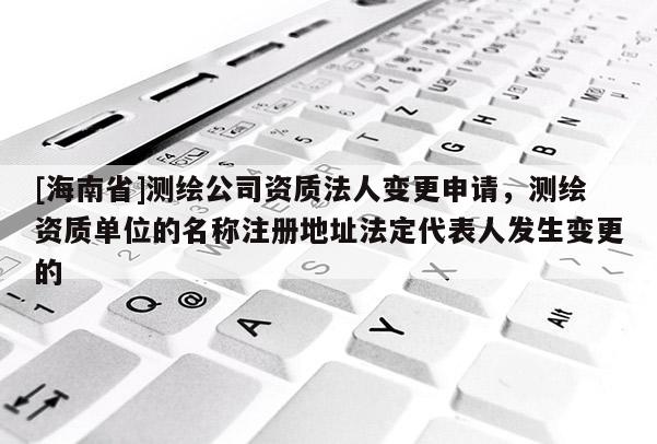 [海南省]測繪公司資質法人變更申請，測繪資質單位的名稱注冊地址法定代表人發生變更的