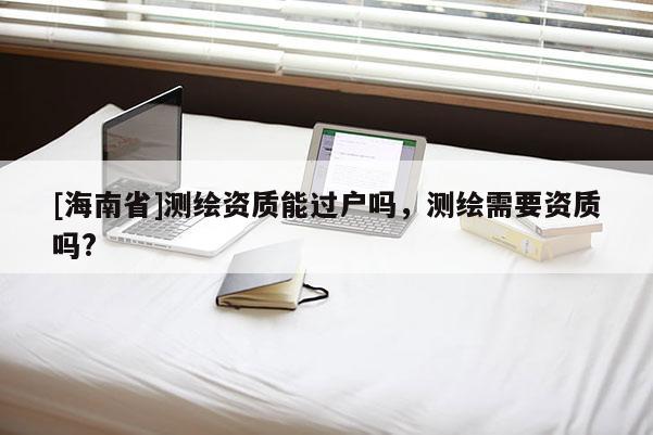 [海南省]測繪資質能過戶嗎，測繪需要資質嗎?