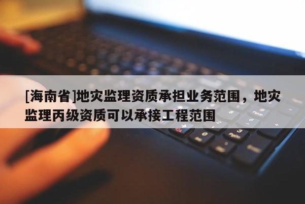 [海南省]地災監理資質承擔業務范圍，地災監理丙級資質可以承接工程范圍