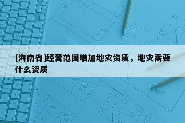 [海南省]經(jīng)營(yíng)范圍增加地災(zāi)資質(zhì)，地災(zāi)需要什么資質(zhì)
