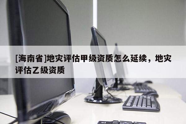 [海南省]地災評估甲級資質怎么延續，地災評估乙級資質