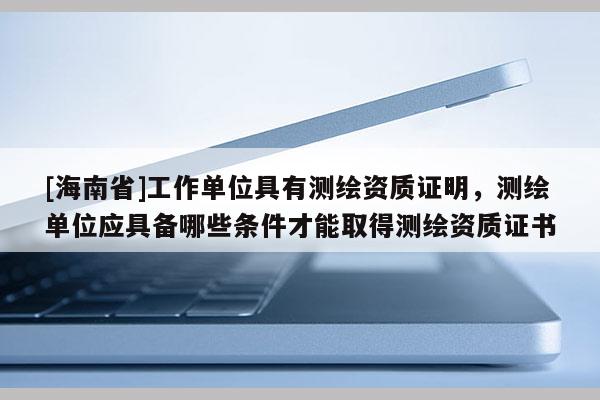 [海南省]工作單位具有測繪資質證明，測繪單位應具備哪些條件才能取得測繪資質證書
