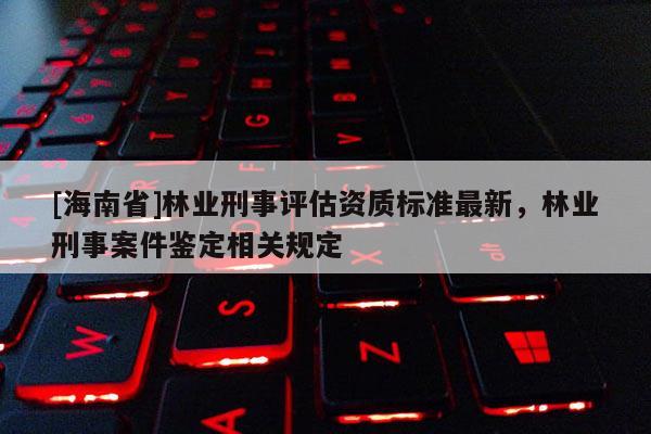 [海南省]林業刑事評估資質標準最新，林業刑事案件鑒定相關規定