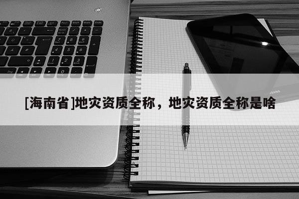 [海南省]地災資質全稱，地災資質全稱是啥