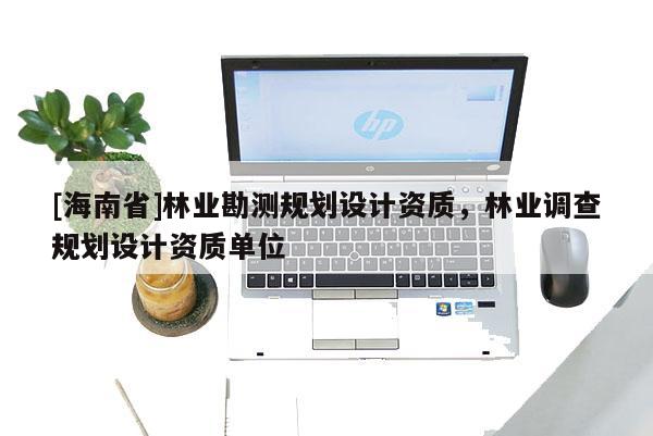 [海南省]林業勘測規劃設計資質，林業調查規劃設計資質單位