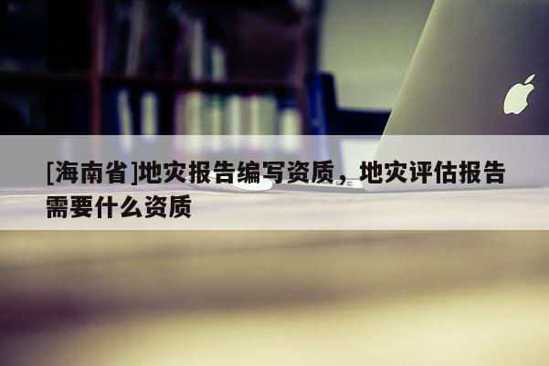[海南省]地災報告編寫資質，地災評估報告需要什么資質