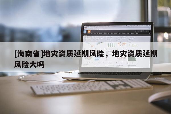 [海南省]地災資質延期風險，地災資質延期風險大嗎