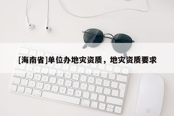 [海南省]單位辦地災(zāi)資質(zhì)，地災(zāi)資質(zhì)要求