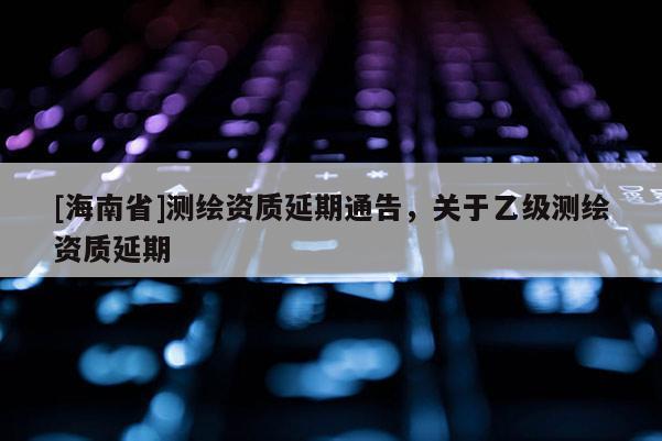 [海南省]測繪資質(zhì)延期通告，關(guān)于乙級測繪資質(zhì)延期