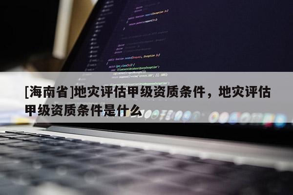 [海南省]地災(zāi)評估甲級資質(zhì)條件，地災(zāi)評估甲級資質(zhì)條件是什么