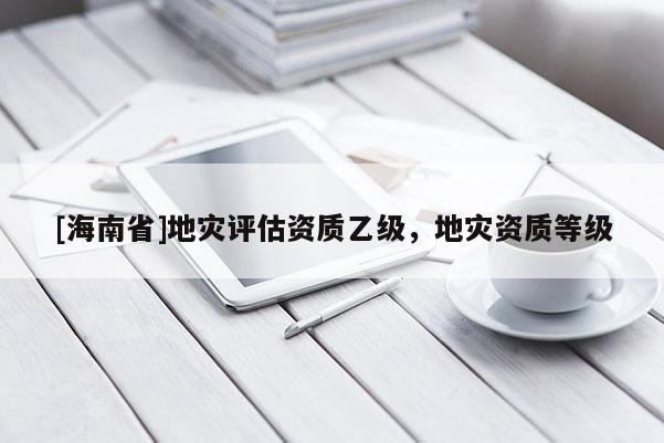 [海南省]地災(zāi)評(píng)估資質(zhì)乙級(jí)，地災(zāi)資質(zhì)等級(jí)
