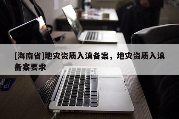 [海南省]地災資質入滇備案，地災資質入滇備案要求