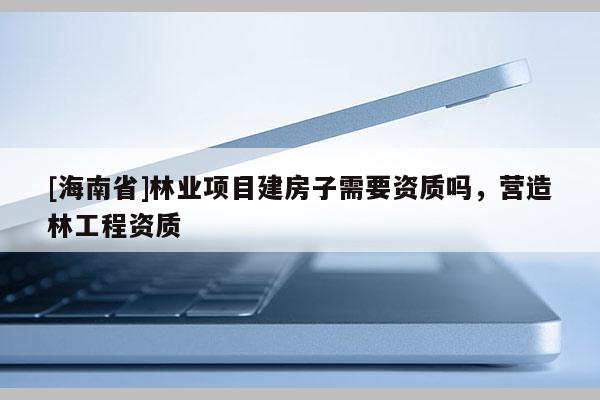 [海南省]林業項目建房子需要資質嗎，營造林工程資質