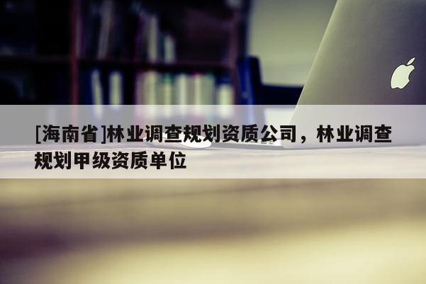 [海南省]林業調查規劃資質公司，林業調查規劃甲級資質單位