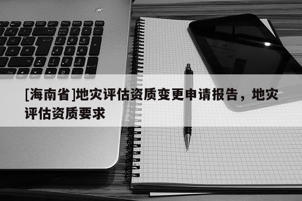 [海南省]地災評估資質變更申請報告，地災評估資質要求