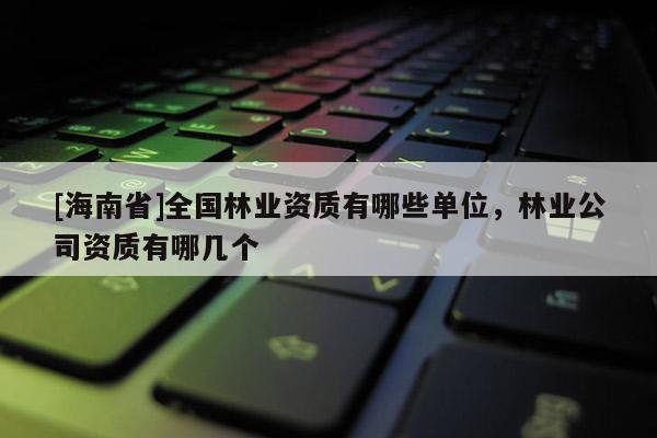 [海南省]全國林業資質有哪些單位，林業公司資質有哪幾個