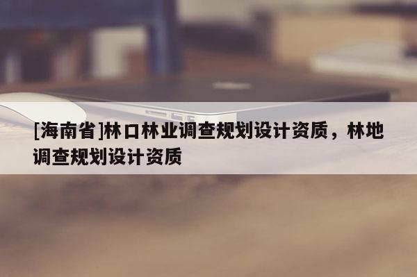[海南省]林口林業調查規劃設計資質，林地調查規劃設計資質