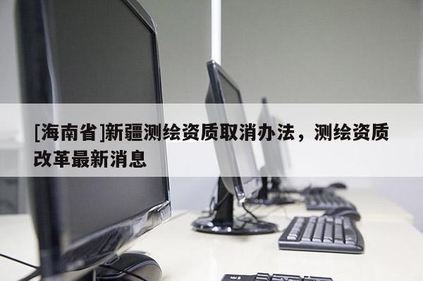 [海南省]新疆測繪資質取消辦法，測繪資質改革最新消息