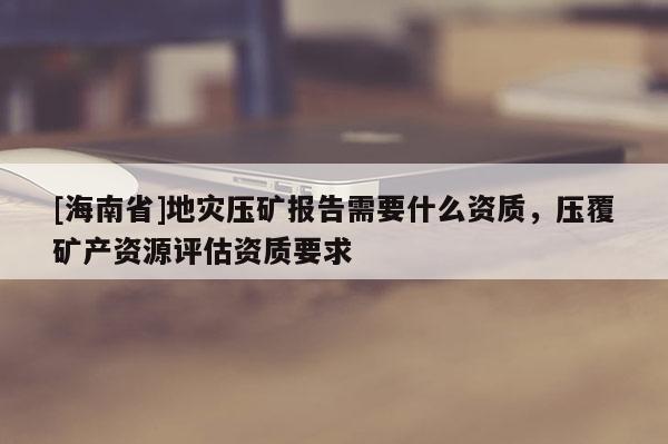 [海南省]地災壓礦報告需要什么資質，壓覆礦產資源評估資質要求