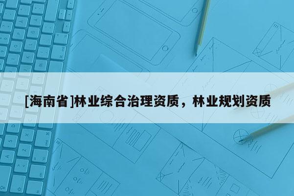 [海南省]林業(yè)綜合治理資質(zhì)，林業(yè)規(guī)劃資質(zhì)