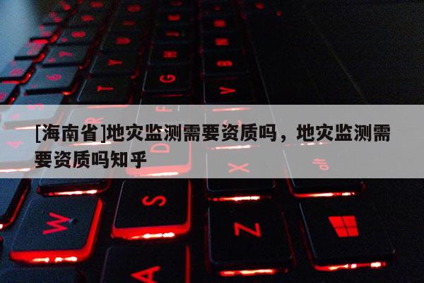 [海南省]地災監測需要資質嗎，地災監測需要資質嗎知乎