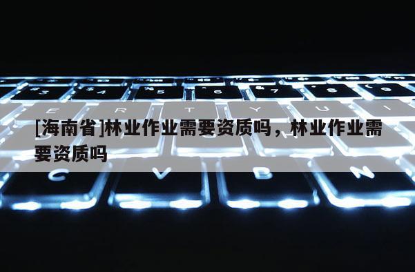 [海南省]林業作業需要資質嗎，林業作業需要資質嗎