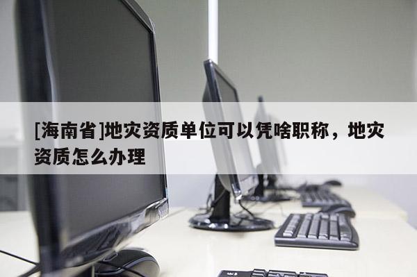 [海南省]地災資質單位可以憑啥職稱，地災資質怎么辦理