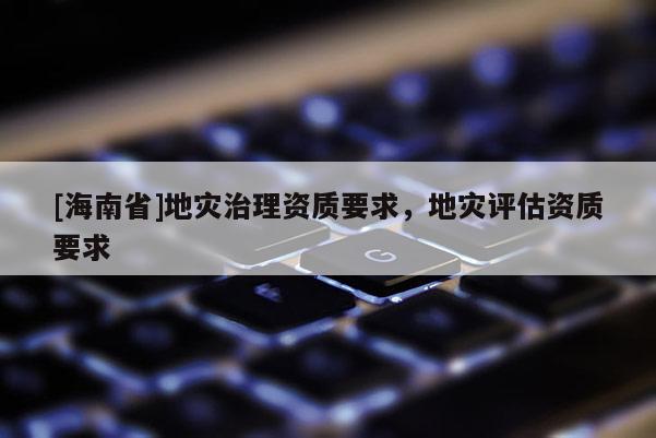 [海南省]地災(zāi)治理資質(zhì)要求，地災(zāi)評(píng)估資質(zhì)要求