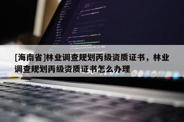 [海南省]林業調查規劃丙級資質證書，林業調查規劃丙級資質證書怎么辦理
