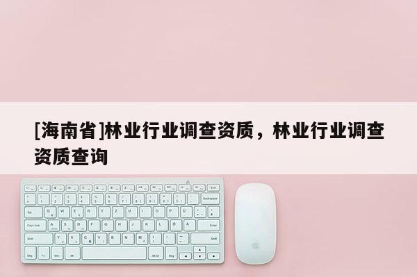 [海南省]林業行業調查資質，林業行業調查資質查詢