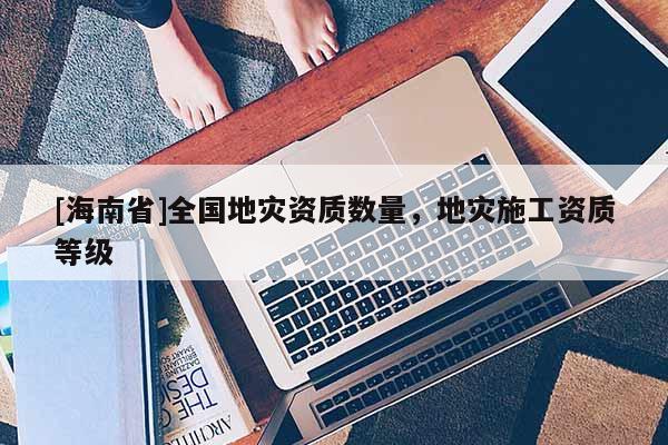[海南省]全國(guó)地災(zāi)資質(zhì)數(shù)量，地災(zāi)施工資質(zhì)等級(jí)