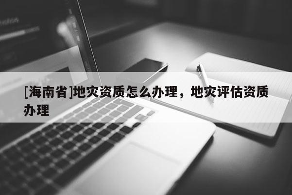[海南省]地災(zāi)資質(zhì)怎么辦理，地災(zāi)評估資質(zhì)辦理