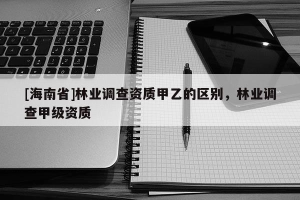 [海南省]林業(yè)調(diào)查資質(zhì)甲乙的區(qū)別，林業(yè)調(diào)查甲級資質(zhì)