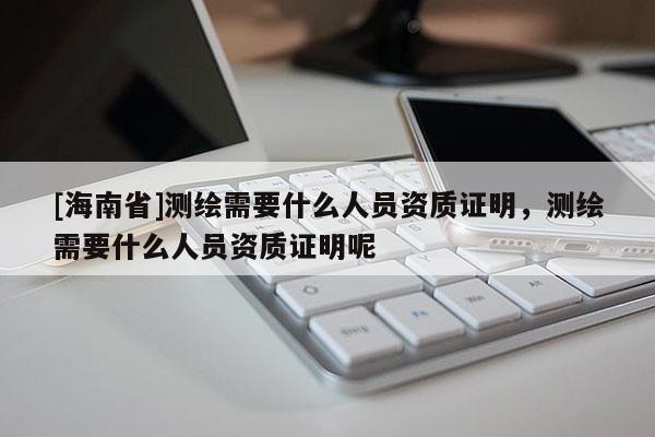 [海南省]測繪需要什么人員資質證明，測繪需要什么人員資質證明呢