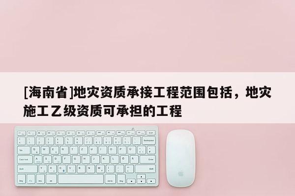 [海南省]地災資質承接工程范圍包括，地災施工乙級資質可承擔的工程