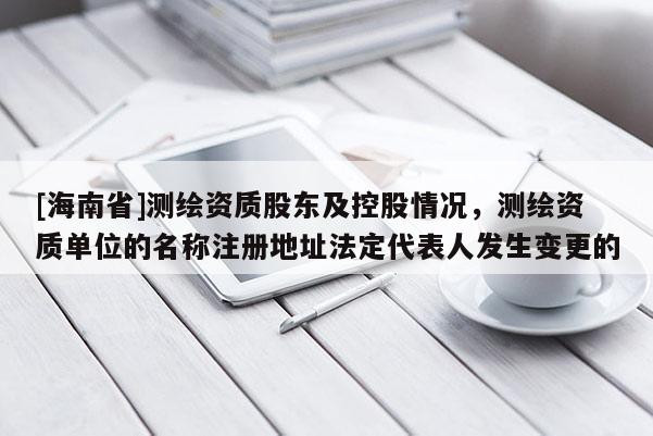 [海南省]測繪資質(zhì)股東及控股情況，測繪資質(zhì)單位的名稱注冊地址法定代表人發(fā)生變更的