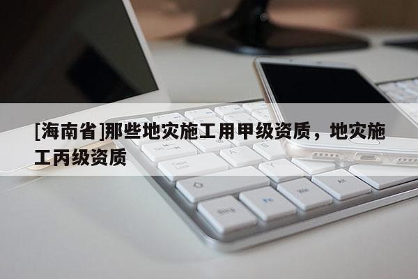 [海南省]那些地災施工用甲級資質，地災施工丙級資質