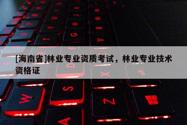 [海南省]林業專業資質考試，林業專業技術資格證